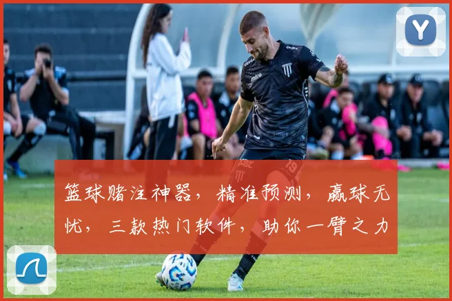 篮球赌注神器，精准预测，赢球无忧，三款热门软件，助你一臂之力，轻松赢钱